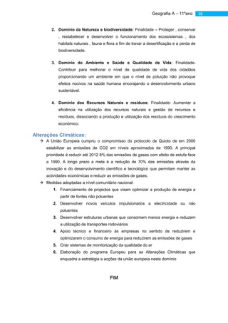 Geografia A – 11ºano         38


        2. Domínio da Natureza e biodiversidade: Finalidade – Proteger , conservar
           , restabelecer e desenvolver o funcionamento dos ecossistemas , dos
           habitats naturais , fauna e flora a fim de travar a desertificação e a perda de
           biodiversidade.


        3. Domínio do Ambiente e Saúde e Qualidade de Vida: Finalidade-
           Contribuir para melhorar o nível de qualidade de vida dos cidadãos
           proporcionando um ambiente em que o nível de poluição não provoque
           efeitos nocivos na saúde humana encorajando o desenvolvimento urbano
           sustentável.


        4. Domínio dos Recursos Naturais e resíduos: Finalidade- Aumentar a
           eficiência na utilização dos recursos naturais e gestão de recursos e
           resíduos, dissociando a produção e utilização dos resíduos do crescimento
           económico.

Alterações Climáticas:
   A União Europeia cumpriu o compromisso do protocolo de Quioto de em 2000
     estabilizar as emissões de CO2 em níveis aproximados de 1990. A principal
     prioridade é reduzir até 2012 8% das emissões de gases com efeito de estufa face
     a 1990. A longo prazo a meta é a redução de 70% das emissões através da
     inovação e do desenvolvimento científico e tecnológico que permitam manter as
     actividades económicas e reduzir as emissões de gases.
   Medidas adoptadas a nível comunitário nacional:
         1. Financiamento de projectos que visam optimizar a produção de energia a
            partir de fontes não poluentes
         2. Desenvolver novos veículos impulsionados a electricidade ou não
            poluentes
         3. Desenvolver estruturas urbanas que consomem menos energia e reduzem
            a utilização de transportes rodoviários
         4. Apoio técnico e financeiro às empresas no sentido de reduzirem e
            optimizarem o consumo de energia para reduzirem as emissões de gases
         5. Criar sistemas de monitorização da qualidade do ar
         6. Elaboração do programa Europeu para as Alterações Climáticas que
            enquadra a estratégia e acções da união europeia neste domínio



                                        FIM
 