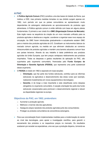 Geografia A – 11ºano       4



A PAC
  A Política Agrícola Comum (PAC) constituiu uma das bases do tratado de Roma, que
  instituiu a CEE, mas primeira medidas tomadas no seu âmbito surgem apenas em
  1962, num período em que os países comunitários se apresentavam muito
  dependentes do estrangeiro relativamente ao aprovisionamento de produtos agro
  alimentares. A Politica agrícola comum é então definida com base em alguns pilares
  fundamentais. O primeiro a ser criado foi a OMC (Organização Comum de Mercado).
  Este órgão nasce na sequência da criação de um novo mercado unificado para os
  produtos agrícolas e destina-se a regular, coordenar e organizar esse novo espaço de
  circulação. As OMC foram introduzidas gradualmente e actualmente existem OMC
  para a maioria dos produtos agrícolas da U.E. Constituem os instrumentos básicos do
  mercado comum agrícola, na medida em que eliminam obstáculos ao comercio
  intracomunitário de produtos agrícolas e mantém uma barreira aduaneira comum face
  aos países terceiros. Através do seu trabalho é dada preferência aos produtos
  agrícolas da União Europeia, que tem preços vantajosos relativamente aos produtos
  importados. Todas as despesas e gastos resultantes da aplicação da PAC, são
  suportados pelo orçamento comunitário, financiadas pelo Fundo Europeu de
  Orientação e Garantia Agrícola (FEOGA), que representa uma parte substancial
  desse orçamento.
  O FEOGA oi criado em 1962 e separado em duas secções:
      o   Orientação, que faz parte dos fundos estruturais, contribui para as reformas
          estruturais na agricultura e desenvolvimento das áreas rurais (por exemplo,
          realizando investimentos em novos equipamentos e tecnologias);
      o   Garantia, é de longe a mais importante e esta classificada como despesa
          obrigatória no orçamento comunitário. A secção orientação faz parte dos fundo
          estruturais vocacionados para promover o desenvolvimento regional e reduzir
          as disparidades regionais na europa.


Objectivos da PAC, em 1962, pretendiam:
  o   Aumentar a produção agrícola;
  o   Melhorar o nível de vida dos agricultores;
  o   Assegurar preços razoáveis dos produtos agrícolas junto dos consumidores;
  o   Proteger os produtos comunitários da concorrência estrangeira.


  Para sua concretização foram implementadas medidas para a modernização do sector
  ao nível das tecnologias, para apoiar a investigação científica, para garantir o
  escoamento dos produtos e os respectivos preços no mercado. Os resultados
  acabaram por exceder as expectativas, uma vez que a produção disparou, tornando-se
 