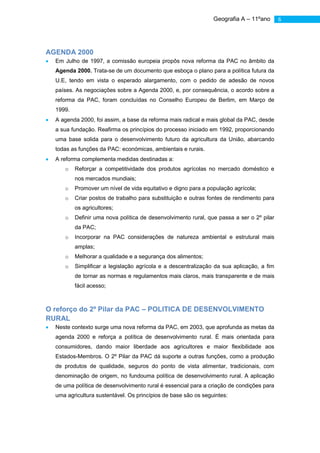 Geografia A – 11ºano       6




AGENDA 2000
  Em Julho de 1997, a comissão europeia propôs nova reforma da PAC no âmbito da
  Agenda 2000. Trata-se de um documento que esboça o plano para a política futura da
  U.E, tendo em vista o esperado alargamento, com o pedido de adesão de novos
  países. As negociações sobre a Agenda 2000, e, por consequência, o acordo sobre a
  reforma da PAC, foram concluídas no Conselho Europeu de Berlim, em Março de
  1999.
  A agenda 2000, foi assim, a base da reforma mais radical e mais global da PAC, desde
  a sua fundação. Reafirma os princípios do processo iniciado em 1992, proporcionando
  uma base solida para o desenvolvimento futuro da agricultura da União, abarcando
  todas as funções da PAC: económicas, ambientais e rurais.
  A reforma complementa medidas destinadas a:
     o    Reforçar a competitividade dos produtos agrícolas no mercado doméstico e
          nos mercados mundiais;
     o    Promover um nível de vida equitativo e digno para a população agrícola;
     o    Criar postos de trabalho para substituição e outras fontes de rendimento para
          os agricultores;
     o    Definir uma nova política de desenvolvimento rural, que passa a ser o 2º pilar
          da PAC;
     o    Incorporar na PAC considerações de natureza ambiental e estrutural mais
          amplas;
     o    Melhorar a qualidade e a segurança dos alimentos;
     o    Simplificar a legislação agrícola e a descentralização da sua aplicação, a fim
          de tornar as normas e regulamentos mais claros, mais transparente e de mais
          fácil acesso;



O reforço do 2º Pilar da PAC – POLITICA DE DESENVOLVIMENTO
RURAL
  Neste contexto surge uma nova reforma da PAC, em 2003, que aprofunda as metas da
  agenda 2000 e reforça a política de desenvolvimento rural. É mais orientada para
  consumidores, dando maior liberdade aos agricultores e maior flexibilidade aos
  Estados-Membros. O 2º Pilar da PAC dá suporte a outras funções, como a produção
  de produtos de qualidade, seguros do ponto de vista alimentar, tradicionais, com
  denominação de origem, no fundouma política de desenvolvimento rural. A aplicação
  de uma política de desenvolvimento rural é essencial para a criação de condições para
  uma agricultura sustentável. Os princípios de base são os seguintes:
 
