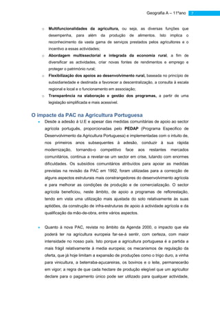 Geografia A – 11ºano        7


   o     Multifuncionalidades da agricultura, ou seja, as diversas funções que
         desempenha,     para   além      da   produção    de    alimentos.   Isto   implica   o
         reconhecimento da vasta gama de serviços prestados pelos agricultores e o
         incentivo a essas actividades;
   o     Abordagem multissectorial e integrada da economia rural, a fim de
         diversificar as actividades, criar novas fontes de rendimentos e emprego e
         proteger o património rural;
   o     Flexibilização dos apoios ao desenvolvimento rural, baseada no princípio de
         subsidiariedade e destinada a favorecer a descentralização, a consulta à escala
         regional e local e o funcionamento em associação;
   o     Transparência na elaboração e gestão dos programas, a partir de uma
         legislação simplificada e mais acessível.


O impacte da PAC na Agricultura Portuguesa
       Desde a adesão á U.E e apesar das medidas comunitárias de apoio ao sector
       agrícola português, proporcionadas pelo PEDAP (Programa Especifico de
       Desenvolvimento da Agricultura Portuguesa) e implementadas com o intuito de,
       nos primeiros anos subsequentes à adesão, conduzir à sua rápida
       modernização,     tornando-o       competitivo     face   aos    restantes    mercados
       comunitários, continua a revelar-se um sector em crise, lutando com enormes
       dificuldades. Os subsídios comunitários atribuídos para apoiar as medidas
       previstas na revisão da PAC em 1992, foram utilizadas para a correcção de
       alguns aspectos estruturais mais constrangedores do desenvolvimento agrícola
       e para melhorar as condições de produção e de comercialização. O sector
       agrícola beneficiou, neste âmbito, de apoio a programas de reflorestação,
       tendo em vista uma utilização mais ajustada do solo relativamente às suas
       aptidões, da construção de infra-estruturas de apoio á actividade agrícola e da
       qualificação da mão-de-obra, entre vários aspectos.


       Quanto á nova PAC, revista no âmbito da Agenda 2000, o impacto que ela
       poderá ter na agricultura europeia far-se-á sentir, com certeza, com maior
       intensidade no nosso país. Isto porque a agricultura portuguesa é a partida a
       mais frágil relativamente á media europeia; os mecanismos de regulação da
       oferta, que já hoje limitam a expansão de produções como o trigo duro, a vinha
       para vinicultura, a beterraba-açucareiras, os bovinos e o leite, permanecerão
       em vigor; a regra de que cada hectare de produção elegível que um agricultor
       declare para o pagamento único pode ser utilizado para qualquer actividade,
 