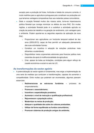 Geografia A – 11ºano    8


     excepto para a produção de frutas, hortícolas e batata de consumo corrente, é
     muito restritiva para a agricultura portuguesa pois constituem as produções em
     que teríamos vantagens comparativas face aos restantes países comunitários.
     Dada a vocação florestal muitos dos nossos solos, torna-se imperiosauma
     política florestal que consiga minimizar os efeitos da nova PAC. Em muitas
     regiões, a actividade florestal pode vir a substituir a actividade agrícola na
     criação de postos de trabalho e na geração de rendimento, com vantagem para
     o ambiente. Podem apontar-se os seguintes aspectos de aplicação da nova
     PAC:
         o   Proporcionar aos agricultores um horizonte temporal estável de dez
             anos (2003-2013), capaz de lhes permitir um adequado planeamento
             das suas actividades futuras;
         o   Constituir um incentivo á adopção de soluções produtivas mais
             eficientes e sustentáveis;
         o   Disponibilizar meios orçamentais adicionais para financiar politica mais
             coerentes de apoio á multifuncionalidade da agricultura;
         o   Criar, apesar de todas as limitações, condições para algum reforço da
             coesão económica e social no seio da U.E.


As transformações do sector agrário
  A potencialização do sector agrário é fundamental, mas exige a implementação de
  uma serie de medidas que conduzam a transformações, capazes de aumentar a
  competitividade. Entre muitas que poderiam ser enumeradas, algumas parecem
  essenciais:
         o   Redimensionas       as       estruturas   fundiárias   –   processo   de
             emparcelamento;
         o   Promover o associativismo;
         o   Incentivar a especialização produtiva;
         o   Aumentar o nível de instrução e qualificação profissional;
         o   Rejuvenescer a população activa;
         o   Modernizar os meios de produção;
         o   Adequar a qualidade dos solos às culturas produzidas;
         o   Utilizar de forma equilibrada os fundos comunitários;
         o   Promover sistemas de produção amigos do ambiente;
 
