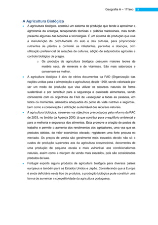 Geografia A – 11ºano       9



A Agricultura Biológica
  A agricultura biológica, constitui um sistema de produção que tende a aproximar a
  agronomia da ecologia, recuperando técnicas e práticas tradicionais, mas tendo
  presente algumas das técnicas e tecnologias. É um sistema de produção que visa
  a manutenção da produtividade do solo e das culturas, para proporcionar
  nutrientes às plantas e controlar as infestantes, parasitas e doenças, com
  utilização preferencial de rotações de culturas, adição de subprodutos agrícolas e
  controlo biológico de pragas.
         o   Os produtos de agricultura biológica possuem maiores teores de
             matéria seca, de minerais e de vitaminas. São mais saborosos e
             conservam-se melhor.
  A agricultura biológica é alvo de vários documentos da FAO (Organização das
  nações unidas para a alimentação e agricultura), desde 1990, sendo valorizada por
  ser um modo de produção que visa utilizar os recursos naturais de forma
  sustentável e por contribuir para a segurança e qualidade alimentares, sendo
  consistente com os objectivos da FAO de «assegurar a todas as pessoas, em
  todos os momentos, alimentos adequados do ponto de vista nutritivo e seguros»,
  bem como a conservação e utilização sustentável dos recursos naturais.
  A agricultura biológica, insere-se nos objectivos preconizados pela reforma da PAC
  de 2003, no âmbito da Agenda 2000, já que contribui para o equilíbrio ambiental e
  para a melhoria e segurança dos alimentos. Esta promove a criação de postos de
  trabalho e permite o aumento dos rendimentos dos agricultores, uma vez que os
  produtos obtidos, de valor económico elevado, registaram uma forte procura no
  mercado. Os preços de venda são geralmente mais elevados devido não só a
  custos de produção superiores aos da agricultura convencional, decorrentes de
  uma produção de pequena escala e mais vulnerável aos condicionalismos
  naturais, assim como a margem de venda mais elevados, pois são considerados
  produtos de luxo.
  Portugal exporta alguns produtos de agricultura biológica para diversos países
  europeus e também para os Estados Unidos e Japão. Considerando que a Europa
  é ainda deficitária neste tipo de produtos, a produção biológica pode constituir uma
  forma de aumentar a competitividade da agricultura portuguesa.
 