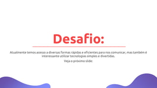 Atualmente temos acesso a diversas formas rápidas e eficientes para nos comunicar, mas também é
interessante utilizar tecnologias simples e divertidas.
Veja o próximo slide:
Desafio:
 