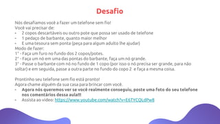 Desafio
Nós desafiamos você a fazer um telefone sem fio!
Você vai precisar de:
- 2 copos descartáveis ou outro pote que possa ser usado de telefone
- 1 pedaço de barbante, quanto maior melhor
- E uma tesoura sem ponta (peça para algum adulto lhe ajudar)
Modo de fazer:
1° - Faça um furo no fundo dos 2 copos/potes.
2° - Faça um nó em uma das pontas do barbante, faça um nó grande.
3° - Passe o barbante com nó no fundo de 1 copo (por isso o nó precisa ser grande, para não
soltar) e em seguida, passe a outra parte no fundo do copo 2 e faça a mesma coisa.
Prontinho seu telefone sem fio está pronto!
Agora chame alguém da sua casa para brincar com você.
- Agora nós queremos ver se você realmente conseguiu, poste uma foto do seu telefone
nos comentários dessa aula!!!
- Assista ao vídeo: https://www.youtube.com/watch?v=E6TYCQLdPw8
 