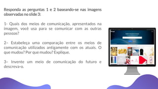 Responda as perguntas 1 e 2 baseando-se nas imagens
observadas no slide 3:
1- Quais dos meios de comunicação, apresentados na
imagem, você usa para se comunicar com as outras
pessoas?
2– Estabeleça uma comparação entre os meios de
comunicação utilizados antigamente com os atuais. O
que mudou? Por que mudou? Explique.
3– Invente um meio de comunicação do futuro e
descreva-o.
 
