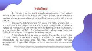 4
Telefone
As crianças (e muitos adultos) podem não imaginar como é viver
em um mundo sem telefone. Houve um tempo, porém, em que matar a
saudade de um parente distante ou combinar um encontro não era tão
simples.
O aparelho telefônico tem 139 anos. Em 1876, Graham Bell —
um professor escocês que morava nos Estados Unidos— fez a primeira
ligação do mundo, entre um cômodo e outro, dizendo a frase "Sr. Watson,
preciso do senhor, venha". O modelo era bem básico: você ouvia ou
falava, não dava para fazer os dois ao mesmo tempo.
A tecnologia demorou para ser aceita. O engenheiro-chefe dos
correios britânicos da época chegou a dizer: "Os americanos têm
necessidade de telefones, mas nós não. Temos muitos meninos
mensageiros". O aparelho chegou no Brasil com um ano de atraso do
mundo.
https://m.folha.uol.com.br/asmais/2015/04/1620189-exposicao-traz-historia-do-telefone-veja-a-evolucao-do-aparelho-em-6-
modelos.shtml#:~:text=O%20aparelho%20telef%C3%B4nico%20tem%20139,os%20dois%20ao%20mesmo%20tempo.
 