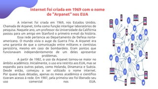 Internet foi criada em 1969 com o nome
de "Arpanet" nos EUA
A internet foi criada em 1969, nos Estados Unidos.
Chamada de Arpanet, tinha como função interligar laboratórios de
pesquisa. Naquele ano, um professor da Universidade da Califórnia
passou para um amigo em Stanford o primeiro e-mail da história.
Essa rede pertencia ao Departamento de Defesa norte-
americano. O mundo vivia o auge da Guerra Fria. A Arpanet era
uma garantia de que a comunicação entre militares e cientistas
persistiria, mesmo em caso de bombardeio. Eram pontos que
funcionavam independentemente de um deles apresentar
problemas.
A partir de 1982, o uso da Arpanet tornou-se maior no
âmbito acadêmico. Inicialmente, o uso era restrito aos EUA, mas se
expandiu para outros países, como Holanda, Dinamarca e Suécia.
Desde então, começou a ser utilizado o nome internet.
Por quase duas décadas, apenas os meios acadêmico e científico
tiveram acesso à rede. Em 1987, pela primeira vez foi liberado seu
uso comercial nos EUA.
 