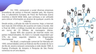 Em 1992, começaram a surgir diversas empresas
provedoras de acesso à internet naquele país. No mesmo
ano, o Laboratório Europeu de Física de Partículas (Cern)
inventou a World Wide Web, que começou a ser utilizada
para colocar informações ao alcance de qualquer usuário da
internet.
Desde então, a difusão da rede foi enorme. Hoje, a internet
tem mais de 250 milhões de usuários em todo o mundo. Até
o final de 2004, o tráfego mundial de e-mails deverá estar
em torno de 35 bilhões de mensagens diárias.
Quase 90% dos usuários de internet estão nos
países industrializados. Os EUA e o Canadá respondem por
57% do total, segundo relatório da Organização
Internacional do Trabalho.
No Brasil, a exploração comercial foi liberada em
1995. Universidades como as federais do Rio Grande do Sul e
do Rio de Janeiro estavam conectadas à rede desde 1989. A
Fapesp (Fundação de Amparo à Pesquisa de São Paulo)
conectou-se um ano depois.
 