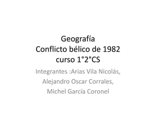 Geografía
Conflicto bélico de 1982
curso 1°2°CS
Integrantes :Arias Vila Nicolás,
Alejandro Oscar Corrales,
Michel García Coronel
 