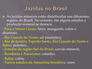  As jazidas minerais estão distribuídas nas diferentes
regiões do Brasil. No entanto, em alguns estados a
produção mineral se destaca:
- Pará e Minas Gerais: ferro, manganês, cobre e
alumínio;
- Rio Grande do Norte: sal (marinho);
- Rio de Janeiro, Espírito Santo, Rio Grande do Norte e
Bahia: petróleo;
- Estados da região Sul do Brasil: carvão mineral;
- Rondônia e Amazonas: estanho;
- Bahia: cobre;
- Vários estados da Amazônia brasileira: ouro.
 