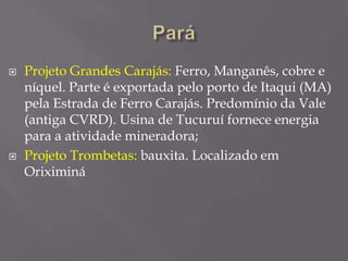  Projeto Grandes Carajás: Ferro, Manganês, cobre e
níquel. Parte é exportada pelo porto de Itaqui (MA)
pela Estrada de Ferro Carajás. Predomínio da Vale
(antiga CVRD). Usina de Tucuruí fornece energia
para a atividade mineradora;
 Projeto Trombetas: bauxita. Localizado em
Oriximiná
 
