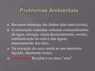  Recursos minerais são finitos (não renováveis);
 A mineração consome volumes extraordinários
de água, energia, causa desmatamento, erosão,
contaminação do solo e das águas,
assoreamento dos rios...
 Na extração do ouro ainda se usa mercúrio
líquido, altamente tóxico.
 Alternativa: Reciclar e os cinco “eres”
 