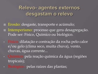  Erosão: desgaste, transporte e acúmulo;
 Intemperismo: processo que gera desagregação.
Pode ser: Físico, Químico ou biológico.
• Físico: dilatação e contração da rocha pelo calor
e/ou gelo (clima seco, muita chuva), vento,
chuvas, água corrente...
• Químico: pela reação química da água (regiões
tropicais);
• Biológico : pelas raízes das plantas;
 