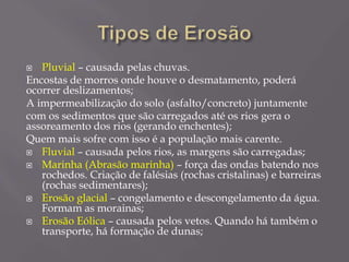  Pluvial – causada pelas chuvas.
Encostas de morros onde houve o desmatamento, poderá
ocorrer deslizamentos;
A impermeabilização do solo (asfalto/concreto) juntamente
com os sedimentos que são carregados até os rios gera o
assoreamento dos rios (gerando enchentes);
Quem mais sofre com isso é a população mais carente.
 Fluvial – causada pelos rios, as margens são carregadas;
 Marinha (Abrasão marinha) – força das ondas batendo nos
rochedos. Criação de falésias (rochas cristalinas) e barreiras
(rochas sedimentares);
 Erosão glacial – congelamento e descongelamento da água.
Formam as morainas;
 Erosão Eólica – causada pelos vetos. Quando há também o
transporte, há formação de dunas;
 