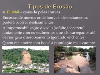  Pluvial – causada pelas chuvas.
Encostas de morros onde houve o desmatamento,
poderá ocorrer deslizamentos;
A impermeabilização do solo (asfalto/concreto)
juntamente com os sedimentos que são carregados até
os rios gera o assoreamento (gerando enchentes);
Quem mais sofre com isso é a população mais carente.
 