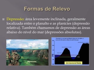  Depressão: área levemente inclinada, geralmente
localizada entre o planalto e as planícies (depressão
relativa). Também chamamos de depressão as áreas
abaixo do nível do mar (depressões absolutas).
 