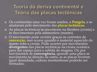  Os continentes uma vez foram unidos, a Pangeia, e se
afastaram pelo movimento das placas tectônicas.
 As placas tectônicas se encontram na litosfera (crosta) e
se movimentam pela astenosfera (manto).
 O movimento pode ocorrer graças às correntes de
convecção, isso ocorre quando o material aquecido do
manto sobe a crosta. Pode ocorrer por movimentos
divergentes das placas tectônicas na crosta oceânica
para dar espaço para a subida do magma. Ou por
movimentos de convergência, quando uma placa se
movimenta na direção da outra, se as placas tiverem
igual densidade, cadeias montanhosas poderão ser
formadas.
 