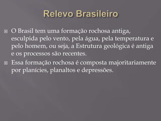  O Brasil tem uma formação rochosa antiga,
esculpida pelo vento, pela água, pela temperatura e
pelo homem, ou seja, a Estrutura geológica é antiga
e os processos são recentes.
 Essa formação rochosa é composta majoritariamente
por planícies, planaltos e depressões.
 