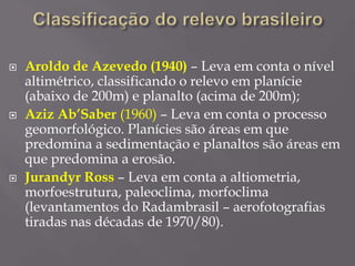  Aroldo de Azevedo (1940) – Leva em conta o nível
altimétrico, classificando o relevo em planície
(abaixo de 200m) e planalto (acima de 200m);
 Aziz Ab’Saber (1960) – Leva em conta o processo
geomorfológico. Planícies são áreas em que
predomina a sedimentação e planaltos são áreas em
que predomina a erosão.
 Jurandyr Ross – Leva em conta a altiometria,
morfoestrutura, paleoclima, morfoclima
(levantamentos do Radambrasil – aerofotografias
tiradas nas décadas de 1970/80).
 