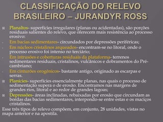  Planaltos- superfícies irregulares (planas ou acidentadas), são porções
residuais salientes do relevo, que oferecem mais resistência ao processo
erosivo:
- Em bacias sedimentares- circundados por depressões periféricas;
- Em núcleos cristalinos arqueados- encontram-se no litoral, onde o
processo erosivo foi intenso no terciário;
- Em intrusões e coberturas residuais da plataforma- terrenos
sedimentares residuais, cristalinos, vulcânicos e dobramentos do Pré-
cambriano;
- Em cinturões orogênicos- bastante antigo, originado as escarpas e
serras.
 Planícies- superfícies essencialmente planas, nas quais o processo de
sedimentação supera o de erosão. Encontramos nas margens de
grandes rios, litoral e ao redor de grandes lagoas;
 Depressões- áreas inclinadas, rebaixadas por erosão que circundam as
bordas das bacias sedimentares, interpondo-se entre estas e os maciços
cristalinos.
Esse três tipos de relevo compõem, em conjunto, 28 unidades, vistas no
mapa anterior e na apostila.
 