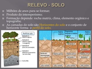  Milhões de anos para se formar;
 Produto do intemperismo;
 Formação depende: rocha matriz, clima, elemento orgânico e
topografia;
 As camadas do solo são Horizontes do solo e o conjunto de
horizonte forma o perfil do solo;
 