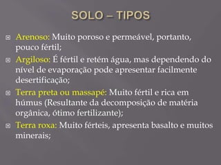  Arenoso: Muito poroso e permeável, portanto,
pouco fértil;
 Argiloso: É fértil e retém água, mas dependendo do
nível de evaporação pode apresentar facilmente
desertificação;
 Terra preta ou massapé: Muito fértil e rica em
húmus (Resultante da decomposição de matéria
orgânica, ótimo fertilizante);
 Terra roxa: Muito férteis, apresenta basalto e muitos
minerais;
 