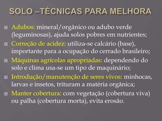  Adubos: mineral/orgânico ou adubo verde
(leguminosas), ajuda solos pobres em nutrientes;
 Correção de acidez: utiliza-se calcário (base),
importante para a ocupação do cerrado brasileiro;
 Máquinas agrícolas apropriadas: dependendo do
solo e clima usa-se um tipo de maquinário;
 Introdução/manutenção de seres vivos: minhocas,
larvas e insetos, trituram a matéria orgânica;
 Manter cobertura: com vegetação (cobertura viva)
ou palha (cobertura morta), evita erosão.
 