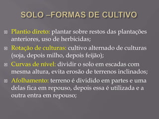  Plantio direto: plantar sobre restos das plantações
anteriores, uso de herbicidas;
 Rotação de culturas: cultivo alternado de culturas
(soja, depois milho, depois feijão);
 Curvas de nível: dividir o solo em escadas com
mesma altura, evita erosão de terrenos inclinados;
 Afolhamento: terreno é dividido em partes e uma
delas fica em repouso, depois essa é utilizada e a
outra entra em repouso;
 