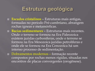  Escudos cristalinos – Estruturas mais antigas,
formadas no período Pré-cambriano, abrangem
rochas ígneas e metamórficas.
 Bacias sedimentares – Estruturas mais recentes.
Onde o terreno se formou na Era Paleozoica
existem jazidas carboníferas, onde o terreno se
formou na Era Mesozoica jazidas petrolíferas e
onde ele se formou na Era Cenozoica há um
intenso processo de sedimentação.
 Dobramentos modernos – formação recente
compostos por rochas menos rígidas, situadas nos
encontros de placas convergentes (orogênese).
 