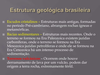  Escudos cristalinos – Estruturas mais antigas, formadas
no período Pré-cambriano, abrangem rochas ígneas e
metamórficas.
 Bacias sedimentares – Estruturas mais recentes. Onde o
terreno se formou na Era Paleozoica existem jazidas
carboníferas, onde o terreno se formou na Era
Mesozoica jazidas petrolíferas e onde ele se formou na
Era Cenozoica há um intenso processo de
sedimentação.
 Terrenos vulcânicos – Ocorrem onde houve
derramamento de lava por um vulcão, podem dar
origem a terra rocha, extremamente fértil.
 