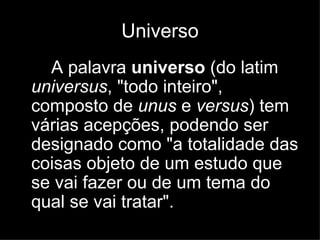 Universo A palavra  universo  (do latim  universus , "todo inteiro", composto de  unus  e  versus ) tem várias acepções, podendo ser designado como "a totalidade das coisas objeto de um estudo que se vai fazer ou de um tema do qual se vai tratar".   