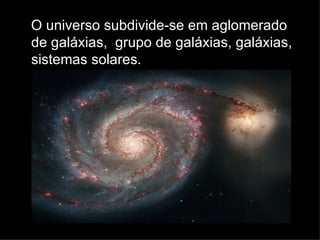 O universo subdivide-se em aglomerado de galáxias,  grupo de galáxias, galáxias, sistemas solares. 