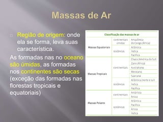 Região de origem: onde
ela se forma, leva suas
característica.
As formadas nas no oceano
são úmidas, as formadas
nos continentes são secas
(exceção das formadas nas
florestas tropicais e
equatoriais)
 