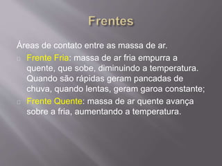 Áreas de contato entre as massa de ar.
Frente Fria: massa de ar fria empurra a
quente, que sobe, diminuindo a temperatura.
Quando são rápidas geram pancadas de
chuva, quando lentas, geram garoa constante;
Frente Quente: massa de ar quente avança
sobre a fria, aumentando a temperatura.
 