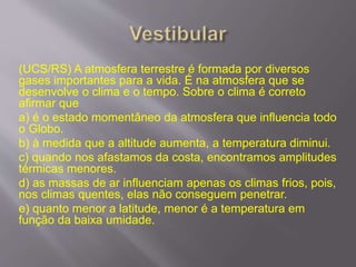 (UCS/RS) A atmosfera terrestre é formada por diversos
gases importantes para a vida. É na atmosfera que se
desenvolve o clima e o tempo. Sobre o clima é correto
afirmar que
a) é o estado momentâneo da atmosfera que influencia todo
o Globo.
b) à medida que a altitude aumenta, a temperatura diminui.
c) quando nos afastamos da costa, encontramos amplitudes
térmicas menores.
d) as massas de ar influenciam apenas os climas frios, pois,
nos climas quentes, elas não conseguem penetrar.
e) quanto menor a latitude, menor é a temperatura em
função da baixa umidade.
 