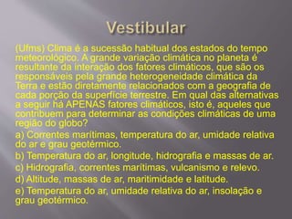 (Ufms) Clima é a sucessão habitual dos estados do tempo
meteorológico. A grande variação climática no planeta é
resultante da interação dos fatores climáticos, que são os
responsáveis pela grande heterogeneidade climática da
Terra e estão diretamente relacionados com a geografia de
cada porção da superfície terrestre. Em qual das alternativas
a seguir há APENAS fatores climáticos, isto é, aqueles que
contribuem para determinar as condições climáticas de uma
região do globo?
a) Correntes marítimas, temperatura do ar, umidade relativa
do ar e grau geotérmico.
b) Temperatura do ar, longitude, hidrografia e massas de ar.
c) Hidrografia, correntes marítimas, vulcanismo e relevo.
d) Altitude, massas de ar, maritimidade e latitude.
e) Temperatura do ar, umidade relativa do ar, insolação e
grau geotérmico.
 