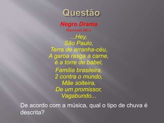 Negro Drama
Racionais MC’s
...Hey,
São Paulo,
Terra de arranha-céu,
A garoa rasga a carne,
é a torre de babel,
Família brasileira,
2 contra o mundo,
Mãe solteira,
De um promissor,
Vagabundo...
De acordo com a música, qual o tipo de chuva é
descrita?
 