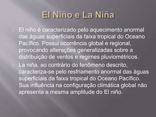 El niño é caracterizado pelo aquecimento anormal
das águas superficiais da faixa tropical do Oceano
Pacífico. Possui ocorrência global e regional,
provocando alterações generalizadas sobre a
distribuição de ventos e regimes pluviométricos.
La niña, ao contrário do fenômeno descrito,
caracteriza-se pelo resfriamento anormal das águas
superficiais da faixa tropical do Oceano Pacífico.
Sua influência na configuração climática global não
apresenta a mesma amplitude do El niño.
 
