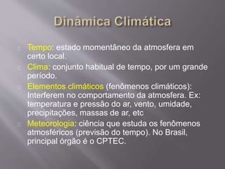 Tempo: estado momentâneo da atmosfera em
certo local.
Clima: conjunto habitual de tempo, por um grande
período.
Elementos climáticos (fenômenos climáticos):
Interferem no comportamento da atmosfera. Ex:
temperatura e pressão do ar, vento, umidade,
precipitações, massas de ar, etc
Meteorologia: ciência que estuda os fenômenos
atmosféricos (previsão do tempo). No Brasil,
principal órgão é o CPTEC.
 