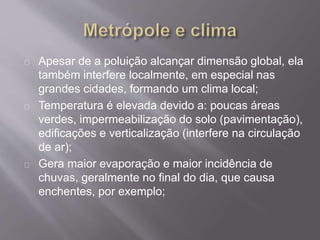 Apesar de a poluição alcançar dimensão global, ela
também interfere localmente, em especial nas
grandes cidades, formando um clima local;
Temperatura é elevada devido a: poucas áreas
verdes, impermeabilização do solo (pavimentação),
edificações e verticalização (interfere na circulação
de ar);
Gera maior evaporação e maior incidência de
chuvas, geralmente no final do dia, que causa
enchentes, por exemplo;
 