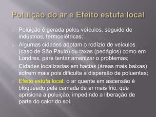 Poluição é gerada pelos veículos, seguido de
indústrias, termoelétricas;
Algumas cidades adotam o rodízio de veículos
(caso de São Paulo) ou taxas (pedágios) como em
Londres, para tentar amenizar o problemas;
Cidades localizadas em bacias (áreas mais baixas)
sofrem mais pois dificulta a dispersão de poluentes;
Efeito estufa local: o ar quente em ascensão é
bloqueado pela camada de ar mais frio, que
aprisiona a poluição, impedindo a liberação de
parte do calor do sol.
 