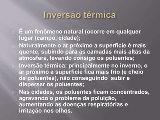 É um fenômeno natural (ocorre em qualquer
lugar (campo, cidade);
Naturalmente o ar próximo a superfície é mais
quente, subindo para as camadas mais altas da
atmosfera, levando consigo os poluentes;
Inversão térmica: principalmente no inverno, o
ar próximo a superfície fica mais frio (e cheio
de poluentes), não conseguindo subir e
dispersar os poluentes;
Nas cidades, os poluentes ficam concentrados,
agravando o problema da poluição,
aumentando as doenças respiratórias e
irritação nos olhos.
 