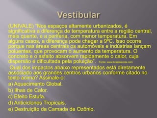 (UNIVALE) “Nos espaços altamente urbanizados, é
significativa a diferença de temperatura entre a região central,
mais quente, e a periferia, com menor temperatura. Em
alguns casos, a diferença pode chegar a 9ºC. Isso ocorre
porque nas áreas centrais os automóveis e indústrias lançam
poluentes, que provocam o aumento da temperatura. O
concreto e o asfalto absorvem rapidamente o calor, cuja
dispersão é dificultada pela poluição”. Fonte: www.brasilescola.com
Qual dos impactos abaixo representados está diretamente
associado aos grandes centros urbanos conforme citado no
texto acima? Assinale-o:
a) Aquecimento Global.
b) Ilhas de Calor.
c) Efeito Estufa.
d) Anticiclones Tropicais.
e) Destruição da Camada de Ozônio.
 