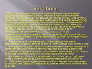(ENEM) O ecossistema urbano é criado pelo homem e consome energia
produzida por ecossistemas naturais, alocando-a segundo seus próprios
interesses. Caracteriza-se por um elevado consumo de energia, tanto somática
(aquela que chega às populações pela cadeia alimentar), quanto extrassomática
(aquela que chega pelo aproveitamento de combustíveis), principalmente após o
advento da tecnologia de ponta. Cada vez mais aumenta o uso de energia
extrassomática nas cidades, o que ocasiona a produção de seu subproduto, a
poluição. A poluição urbana mais característica é a poluição do ar.
Almanaque Brasil Socioambiental. São Paulo: Instituto Socioambiental, 2008.
Os efeitos da poluição atmosférica podem ser agravados pela inversão térmica,
processo que ocorre muito no sul do Brasil e em São Paulo. Esse processo pode
ser definido como:
A) Processo no qual a temperatura do ar se apresenta inversamente
proporcional à umidade relativa do ar, ou seja, ar frio e úmido ou ar quente e seco.
B) Precipitações de gotas d´água (chuva ou neblina) com elevada temperatura e
carregadas com ácidos nítrico e sulfúrico, resultado da poluição atmosférica.
C) Inversão da proteção contra os raios ultravioleta provenientes do Sol, a partir
da camada mais fria da atmosfera, que esquenta e amplia os raios.
D) Fenômeno em que o ar fica estagnado sobre um local por um período de
tempo e não há formação de ventos e correntes ascendentes na atmosfera.
E) Fenômeno no qual os gases presentes na atmosfera permitem a passagem
da luz solar, mas bloqueiam a irradiação do calor da Terra, impedindo-o de voltar
ao espaço.
 
