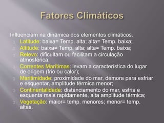 Influenciam na dinâmica dos elementos climáticos.
Latitude: baixa= Temp. alta; alta= Temp. baixa;
Altitude: baixa= Temp. alta; alta= Temp. baixa;
Relevo: dificultam ou facilitam a circulação
atmosférica;
Correntes Marítimas: levam a característica do lugar
de origem (frio ou calor);
Maritimidade: proximidade do mar, demora para esfriar
e esquentar, amplitude térmica menor;
Continentalidade: distanciamento do mar, esfria e
esquenta mais rapidamente, alta amplitude térmica;
Vegetação: maior= temp. menores; menor= temp.
altas.
 