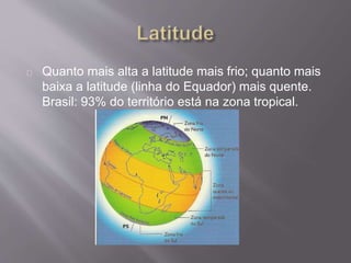 Quanto mais alta a latitude mais frio; quanto mais
baixa a latitude (linha do Equador) mais quente.
Brasil: 93% do território está na zona tropical.
 