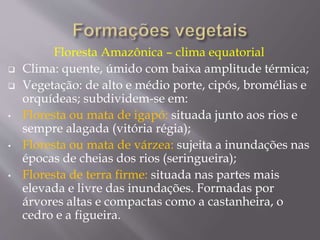 Floresta Amazônica – clima equatorial 
 Clima: quente, úmido com baixa amplitude térmica; 
 Vegetação: de alto e médio porte, cipós, bromélias e 
orquídeas; subdividem-se em: 
• Floresta ou mata de igapó: situada junto aos rios e 
sempre alagada (vitória régia); 
• Floresta ou mata de várzea: sujeita a inundações nas 
épocas de cheias dos rios (seringueira); 
• Floresta de terra firme: situada nas partes mais 
elevada e livre das inundações. Formadas por 
árvores altas e compactas como a castanheira, o 
cedro e a figueira. 
 
