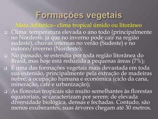 Mata Atlântica– clima tropical úmido ou litorâneo 
 Clima: temperatura elevada o ano todo (principalmente 
no Nordeste, já que no inverno pode cair na região 
sudeste), chuvas intensas no verão (Sudeste) e no 
outono/inverno (Nordeste); 
 No passado, se estendia por toda região litorânea do 
Brasil, mas hoje está reduzida a pequenas áreas (7%); 
 É uma das formações vegetais mais devastada em toda 
sua extensão, principalmente pela extração de madeiras 
nobre, a ocupação humana e econômica (ciclo da cana, 
mineração, café e urbanização); 
 As florestas tropicais são muito semelhantes às florestas 
equatoriais, se caracterizam por serem: de elevada 
diversidade biológica, densas e fechadas. Contudo, são 
menos exuberantes, suas árvores chegam até 30 metros. 
 