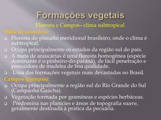 Floresta e Campos– clima subtropical 
Mata de araucária: 
 Floresta do planalto meridional brasileiro, onde o clima é 
subtropical. 
 Ocupa principalmente os estados da região sul do país. 
 A mata de araucárias é uma floresta homogênea (espécie 
dominante é o pinheiro-do-paraná), de fácil penetração e 
possuidora de madeira de boa qualidade. 
 Uma das formações vegetais mais devastadas no Brasil. 
Campos (pampas): 
 Ocupa principalmente a região sul do Rio Grande do Sul 
(Campanha Gaúcha). 
 Vegetação formada por gramíneas e espécies herbáceas. 
 Predomina nas planícies e áreas de topografia suave, 
geralmente destinada à prática da pecuária. 
