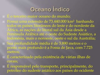  É o terceiro maior oceano do mundo; 
 Possui uma extensão de 73.440.000 km² banhando 
todos os países litorâneos do leste e do nordeste da 
África, as nações do litoral sul da Ásia desde a 
Península Arábica até o oeste do Sudeste Asiático, a 
Indonésia, mais o noroeste, oeste e sul da Austrália; 
 Sua profundidade média é de 3.890 metros e o 
ponto mais profundo é a Fossa de Java, com 7.725 
metros; 
 É caracterizado pela existência de várias ilhas de 
corais; 
 É responsável pelo transporte, principalmente, do 
petróleo do sudeste asiático aos países do ocidente 
 